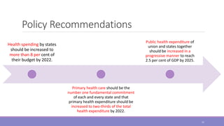 Policy Recommendations
Health spending by states
should be increased to
more than 8 per cent of
their budget by 2022.
Primary health care should be the
number one fundamental commitment
of each and every state and that
primary health expenditure should be
increased to two-thirds of the total
health expenditure by 2022.
Public health expenditure of
union and states together
should be increased in a
progressive manner to reach
2.5 per cent of GDP by 2025.
21
 