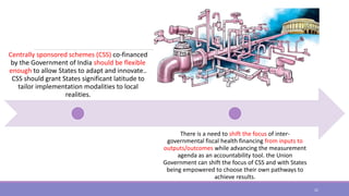 Centrally sponsored schemes (CSS) co-financed
by the Government of India should be flexible
enough to allow States to adapt and innovate..
CSS should grant States significant latitude to
tailor implementation modalities to local
realities.
There is a need to shift the focus of inter-
governmental fiscal health financing from inputs to
outputs/outcomes while advancing the measurement
agenda as an accountability tool. the Union
Government can shift the focus of CSS and with States
being empowered to choose their own pathways to
achieve results.
22
 