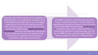 Given the inter-State disparity in the availability of
medical doctors, it is essential to constitute an All
India Medical and Health Service as is envisaged
under Section 2A of the All-India Services Act,
1951. For this purpose, the Union Public Service
Commission (UPSC) would need to do annual
recruitments, based on the State-wise requisitions
by each State Government. We urge the Union
Government to implement this proposal in
coordination with State Governments.
The MBBS curriculum should be restructured to
make it competency based. A certain degree of
specialization should be included in the curriculum
and the MCI/NMC should develop small courses
on wellness clinic, basic surgical procedures,
anaesthesia, obstetrics and gynaecology, eye, ENT
etc. for MBBS doctors and encourage AYUSH as an
elective subject for medicine undergraduates.
23
 