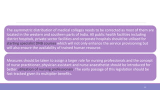 The asymmetric distribution of medical colleges needs to be corrected as most of them are
located in the western and southern parts of India. All public health facilities including
district hospitals, private sector facilities and corporate hospitals should be utilised for
starting specialist DNB courses which will not only enhance the service provisioning but
will also ensure the availability of trained human resource.
Measures should be taken to assign a larger role for nursing professionals and the concept
of nurse practitioner, physician assistant and nurse anaesthetist should be introduced for
better utilization of nursing professionals. The early passage of this legislation should be
fast-tracked given its multiplier benefits.
24
 