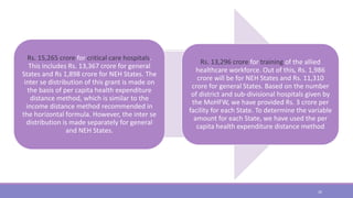 Rs. 15,265 crore for critical care hospitals.
This includes Rs. 13,367 crore for general
States and Rs 1,898 crore for NEH States. The
inter se distribution of this grant is made on
the basis of per capita health expenditure
distance method, which is similar to the
income distance method recommended in
the horizontal formula. However, the inter se
distribution is made separately for general
and NEH States.
Rs. 13,296 crore for training of the allied
healthcare workforce. Out of this, Rs. 1,986
crore will be for NEH States and Rs. 11,310
crore for general States. Based on the number
of district and sub-divisional hospitals given by
the MoHFW, we have provided Rs. 3 crore per
facility for each State. To determine the variable
amount for each State, we have used the per
capita health expenditure distance method
26
 