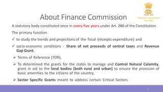 About Finance Commission
A statutory body constituted once in every five years under Art. 280 of the Constitution
The primary function
 to study the trends and projections of the fiscal (receipts-expenditure) and
 socio-economic conditions - Share of net proceeds of central taxes and Revenue
Gap Grant.
 Terms of Reference (TOR),
 To determined the grants for the states to manage and Control Natural Calamity,
grant in aid to the local bodies (both rural and urban) to ensure the provision of
basic amenities to the citizens of the country,
 Sector Specific Grants meant to address certain Critical Sectors
4
 
