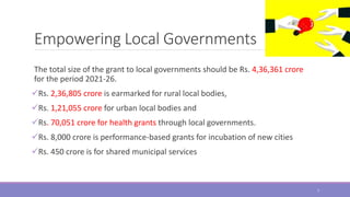 Empowering Local Governments
The total size of the grant to local governments should be Rs. 4,36,361 crore
for the period 2021-26.
Rs. 2,36,805 crore is earmarked for rural local bodies,
Rs. 1,21,055 crore for urban local bodies and
Rs. 70,051 crore for health grants through local governments.
Rs. 8,000 crore is performance-based grants for incubation of new cities
Rs. 450 crore is for shared municipal services
7
 