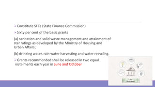 Constitute SFCs (State Finance Commission)
Sixty per cent of the basic grants
(a) sanitation and solid waste management and attainment of
star ratings as developed by the Ministry of Housing and
Urban Affairs;
(b) drinking water, rain water harvesting and water recycling.
Grants recommended shall be released in two equal
instalments each year in June and October
8
 