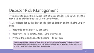 Disaster Risk Management
States are to contribute 25 per cent of funds of SDRF and SDMF, and the
rest is to be provided by the Union Government.
SDRF should get 80 per cent of the total allocation and the SDMF 20 per
cent.
1. Response and Relief – 40 per cent;
2. Recovery and Reconstruction – 30 percent; and
3. Preparedness and Capacity-building – 10 per cent
Assuming an annual increase of 5 percent, we arrive at the total corpus of Rs.1,60,153 crore
for States for disaster management for the duration of 2021-26, of which the Union share is Rs.
1,22,601 crore and States share is Rs. 37,552 crore.
9
 