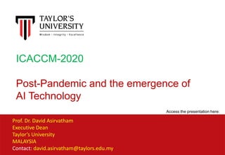 Prof. Dr. David Asirvatham
Executive Dean
Taylor’s University
MALAYSIA
Contact: david.asirvatham@taylors.edu.my
ICACCM-2020
Post-Pandemic and the emergence of
AI Technology
Access the presentation here:
 