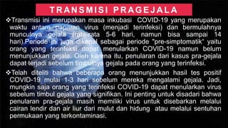 T R AN S M I S I P R AG E J A L A
❖Transmisi ini merupakan masa inkubasi COVID-19 yang merupakan
waktu antara paparan virus (menjadi terinfeksi) dan bermulahnya
munculnya gejala (rata-rata 5-6 hari, namun bisa sampai 14
hari).Periode ini juga dikenal sebagai periode "pre-simptomatik“ yaitu
orang yang terinfeksi dapat menularkan COVID-19 namun belum
menunjukkan gejala. Oleh karena itu, penularan dari kasus pra-gejala
dapat terjadi sebelum timbulnya gejala pada orang yang terinfeksi.
❖Telah diteliti bahwa beberapa orang menunjukkan hasil tes positif
COVID-19 mulai 1-3 hari sebelum mereka mengalami gejala. Jadi,
mungkin saja orang yang terinfeksi COVID-19 dapat menularkan virus
sebelum timbul gejala yang signifikan. Ini penting untuk disadari bahwa
penularan pra-gejala masih memiliki virus untuk disebarkan melalui
cairan lendir dan air liur dari mulut dan hidung atau melalui sentuhan
permukaan yang terkontaminasi.
 
