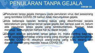 PENULARAN TANPA GEJALA
❑Penularan tanpa gejala mengacu pada penularan virus dari seseorang
yang terinfeksi COVID-19 namun tidak menunjukkan gejala.
❑Ada beberapa laporan tentang kasus yang dikonfirmasi secara
laboratorium yang benar-benar tanpa gejala dan sampai saat ini, belum
ada penularan tanpa gejala yang terdokumentasi. Namun, tidak
menutup kemungkinan bahwa hal itu dapat terjadi.
❑Dengan adanya penularan tanpa gelaja ini, maka penting bagi kita
untuk waspada terhadap orang-orang yang dicurigai atau kemungkinan
memiliki COVID-19, misalnya orang-orang yang baru datang dari
daerah-daerah yang memiliki kasus COVID-19.
 