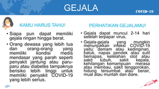 GEJALA
• Siapa pun dapat memiliki
gejala ringan hingga berat.
• Orang dewasa yang lebih tua
dan orang-orang yang
memiliki kondisi medis
mendasar yang parah seperti
penyakit jantung atau paru-
paru atau diabetes tampaknya
berisiko lebih tinggi untuk
memiliki penyakit COVID-19
yang lebih serius.
KAMU HARUS TAHU!
• Gejala dapat muncul 2-14 hari
setelah terpapar virus.
• Gejala-gejala yang mungkin
menunjukkan infeksi COVID-19
yaitu: demam atau kedinginan,
batuk, napas pendek atau sulit
bernapas, kelelahan otot atau
sakit tubuh, sakit kepala,
kehilangan kemampuan merasa
atau membau, sakit tenggorokan,
hidung tersumbat atau berair,
mual atau muntah dan diare.
PERHATIKAN GEJALAMU!
 