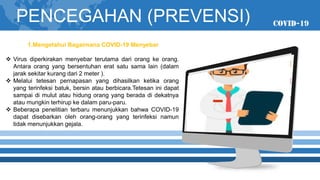 01
04
PENCEGAHAN (PREVENSI)
1.Mengetahui Bagaimana COVID-19 Menyebar
❖ Virus diperkirakan menyebar terutama dari orang ke orang.
Antara orang yang bersentuhan erat satu sama lain (dalam
jarak sekitar kurang dari 2 meter ).
❖ Melalui tetesan pernapasan yang dihasilkan ketika orang
yang terinfeksi batuk, bersin atau berbicara.Tetesan ini dapat
sampai di mulut atau hidung orang yang berada di dekatnya
atau mungkin terhirup ke dalam paru-paru.
❖ Beberapa penelitian terbaru menunjukkan bahwa COVID-19
dapat disebarkan oleh orang-orang yang terinfeksi namun
tidak menunjukkan gejala.
 