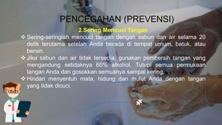 PENCEGAHAN (PREVENSI)
2.Sering Mencuci Tangan
❖ Sering-seringlah mencuci tangan dengan sabun dan air selama 20
detik terutama setelah Anda berada di tempat umum, batuk, atau
bersin.
❖ Jika sabun dan air tidak tersedia, gunakan pembersih tangan yang
mengandung setidaknya 60% alkohol. Tutupi semua permukaan
tangan Anda dan gosokkan semuanya sampai kering.
❖ Hindari menyentuh mata, hidung dan mulut Anda dengan tangan
yang tidak dicuci.
 