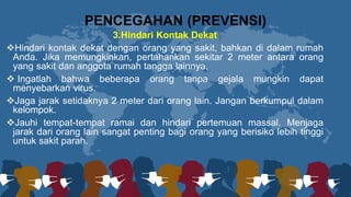 3.Hindari Kontak Dekat
❖Hindari kontak dekat dengan orang yang sakit, bahkan di dalam rumah
Anda. Jika memungkinkan, pertahankan sekitar 2 meter antara orang
yang sakit dan anggota rumah tangga lainnya.
❖ Ingatlah bahwa beberapa orang tanpa gejala mungkin dapat
menyebarkan virus.
❖Jaga jarak setidaknya 2 meter dari orang lain. Jangan berkumpul dalam
kelompok.
❖Jauhi tempat-tempat ramai dan hindari pertemuan massal. Menjaga
jarak dari orang lain sangat penting bagi orang yang berisiko lebih tinggi
untuk sakit parah.
PENCEGAHAN (PREVENSI)
 