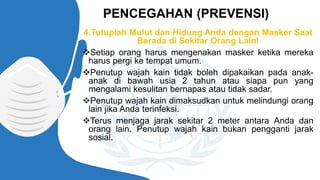 4.Tutuplah Mulut dan Hidung Anda dengan Masker Saat
Berada di Sekitar Orang Lain!
❖Setiap orang harus mengenakan masker ketika mereka
harus pergi ke tempat umum.
❖Penutup wajah kain tidak boleh dipakaikan pada anak-
anak di bawah usia 2 tahun atau siapa pun yang
mengalami kesulitan bernapas atau tidak sadar.
❖Penutup wajah kain dimaksudkan untuk melindungi orang
lain jika Anda terinfeksi.
❖Terus menjaga jarak sekitar 2 meter antara Anda dan
orang lain. Penutup wajah kain bukan pengganti jarak
sosial.
PENCEGAHAN (PREVENSI)
 