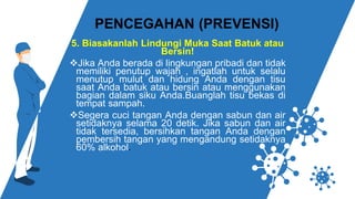 5. Biasakanlah Lindungi Muka Saat Batuk atau
Bersin!
❖Jika Anda berada di lingkungan pribadi dan tidak
memiliki penutup wajah , ingatlah untuk selalu
menutup mulut dan hidung Anda dengan tisu
saat Anda batuk atau bersin atau menggunakan
bagian dalam siku Anda.Buanglah tisu bekas di
tempat sampah.
❖Segera cuci tangan Anda dengan sabun dan air
setidaknya selama 20 detik. Jika sabun dan air
tidak tersedia, bersihkan tangan Anda dengan
pembersih tangan yang mengandung setidaknya
60% alkohol.
PENCEGAHAN (PREVENSI)
 