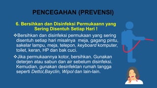 6. Bersihkan dan Disinfeksi Permukaann yang
Sering Disentuh Setiap Hari !
❖Bersihkan dan disinfeksi permukaan yang sering
disentuh setiap hari misalnya meja, gagang pintu,
sakelar lampu, meja, telepon, keyboard komputer,
toilet, keran, HP dan bak cuci.
❖Jika permukaannya kotor, bersihkan. Gunakan
deterjen atau sabun dan air sebelum disinfeksi.
Kemudian, gunakan desinfektan rumah tangga
seperti Dettol,Bayclin, Wipol dan lain-lain.
PENCEGAHAN (PREVENSI)
 