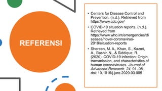 REFERENSI
• Centers for Disease Control and
Prevention. (n.d.). Retrieved from
https://www.cdc.gov/
• COVID-19 situation reports. (n.d.).
Retrieved from
https://www.who.int/emergencies/di
seases/novel-coronavirus-
2019/situation-reports
• Shereen, M. A., Khan, S., Kazmi,
A., Bashir, N., & Siddique, R.
(2020). COVID-19 infection: Origin,
transmission, and characteristics of
human coronaviruses. Journal of
Advanced Research, 24, 91–98.
doi: 10.1016/j.jare.2020.03.005
 