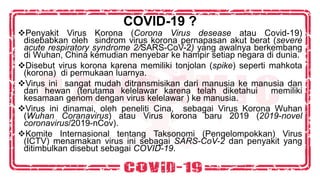 COVID-19 ?
❖Penyakit Virus Korona (Corona Virus desease atau Covid-19)
disebabkan oleh sindrom virus korona pernapasan akut berat (severe
acute respiratory syndrome 2/SARS-CoV-2) yang awalnya berkembang
di Wuhan, China kemudian menyebar ke hampir setiap negara di dunia.
❖Disebut virus korona karena memiliki tonjolan (spike) seperti mahkota
(korona) di permukaan luarnya.
❖Virus ini sangat mudah ditransmisikan dari manusia ke manusia dan
dari hewan (terutama kelelawar karena telah diketahui memiliki
kesamaan genom dengan virus kelelawar ) ke manusia.
❖Virus ini dinamai, oleh peneliti Cina, sebagai Virus Korona Wuhan
(Wuhan Coranavirus) atau Virus korona baru 2019 (2019-novel
coronavirus/2019-nCov).
❖Komite Internasional tentang Taksonomi (Pengelompokkan) Virus
(ICTV) menamakan virus ini sebagai SARS-CoV-2 dan penyakit yang
ditimbulkan disebut sebagai COVID-19.
 