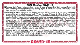 ASAL-MUASAL COVID -19
❑Berasal dari Pasar makanan laut Hunan di kota Wuhan Cina dan menginfeksi lebih
dari 50 orang.Binatang hidup yang sering dijual di pasar ini seperti kelelawar, katak,
ular, burung, marmut dan kelinci.
❑Prasangka awal menyatakan bahwa semua pasien awal di Cina yang terinfeksi
pneumonia yang disebabkan oleh Virus Korana Wuhan di Cina mungkin telah
mengunjungi pasar makanan laut tersebut di mana hewan hidup dijual atau mungkin
menggunakan hewan atau burung yang terinfeksi sebagai sumber makanan. Namun,
berdasarkan hasil penelitian mengungkapkan bahwa beberapa orang tertular infeksi
virus bahkan tanpa catatan mengunjungi pasar makanan laut tersebut. Pengamatan
ini menunjukkan kemampuan penyebaran virus dari manusia ke manusia yang
dilaporkan di lebih dari 100 negara di dunia. Penyebaran virus dari manusia ke
manusia terjadi karena kontak dekat dengan orang yang terinfeksi, terkena batuk,
bersin, tetesan pernapasan atau aerosol. Aerosol ini dapat menembus tubuh manusia
(paru-paru) melalui inhalasi hidung atau mulut.
❑Aerosol terbentuk ketika droplet (cairan lendir dan air liur dari mulut dan hidung) lebih
cepat menguap dibandingkan jatuh ke tanah, meninggalkan inti berdiameter kurang
dari 5 mikrometer. Tanpa adanya cairan, partikel virus dari droplet yang menguap
dapat terbang di udara selama setengah jam.
 