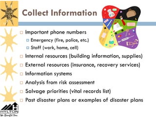 Collect Information
15


        Important phone numbers
          Emergency (fire, police, etc.)
          Staff (work, home, cell)

        Internal resources (building information, supplies)
        External resources (insurance, recovery services)
        Information systems
        Analysis from risk assessment
        Salvage priorities (vital records list)
        Past disaster plans or examples of disaster plans
 