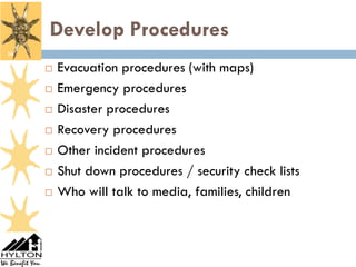 Develop Procedures
16

        Evacuation procedures (with maps)
        Emergency procedures
        Disaster procedures
        Recovery procedures
        Other incident procedures
        Shut down procedures / security check lists
        Who will talk to media, families, children
 