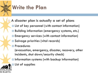 Write the Plan
17


        A disaster plan is actually a set of plans
          List of key personnel (with contact information)
          Building information (emergency systems, etc.)

          Emergency services (with contact information)

          Salvage priorities (vital records)

          Procedures
           (evacuation, emergency, disaster, recovery, other
           incidents, shut down/security check)
          Information systems (with backup information)

          List of supplies
 