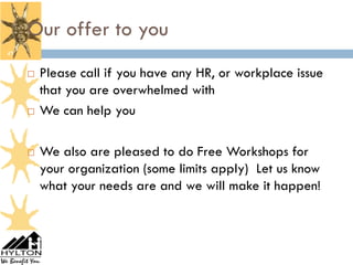 Our offer to you
47


        Please call if you have any HR, or workplace issue
         that you are overwhelmed with
        We can help you

        We also are pleased to do Free Workshops for
         your organization (some limits apply) Let us know
         what your needs are and we will make it happen!
 