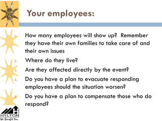 Your employees:
9



    1.   How many employees will show up? Remember
         they have their own families to take care of and
         their own issues
    2.   Where do they live?
    3.   Are they affected directly by the event?
    4.   Do you have a plan to evacuate responding
         employees should the situation worsen?
    5.   Do you have a plan to compensate those who do
         respond?
 