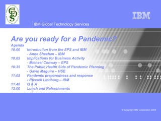 IBM Global Technology Services



Are you ready for a Pandemic?
Agenda
10:00  Introduction from the EPS and IBM
       - Anne Sheehan – IBM
10:05  Implications for Business Activity
       - Michael Conway – EPS
10:35  The Public Health Side of Pandemic Planning
       - Gavin Maguire – HSE
11:05  Pandemic preparedness and response
       - Russell Lindburg – IBM
11:40  Q&A
12:00  Lunch and Refreshments




                                                     © Copyright IBM Corporation 2009
 