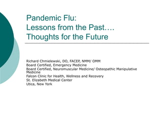 Pandemic Flu:
Lessons from the Past….
Thoughts for the Future
Richard Chmielewski, DO, FACEP, NMM/ OMM
Board Certified, Emergency Medicine
Board Certified, Neuromuscular Medicine/ Osteopathic Manipulative
Medicine
Falcon Clinic for Health, Wellness and Recovery
St. Elizabeth Medical Center
Utica, New York
 