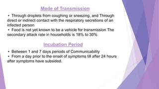 Mode of Transmission
▸ Through droplets from coughing or sneezing, and Through
direct or indirect contact with the respiratory secretions of an
infected person
▸ Food is not yet known to be a vehicle for transmission The
secondary attack rate in households is 18% to 30%
Incubation Period
▸ Between 1 and 7 days periods of Communicability
▸ From a day prior to the onset of symptoms till after 24 hours
after symptoms have subsided.
 