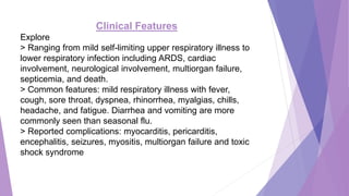Clinical Features
Explore
> Ranging from mild self-limiting upper respiratory illness to
lower respiratory infection including ARDS, cardiac
involvement, neurological involvement, multiorgan failure,
septicemia, and death.
> Common features: mild respiratory illness with fever,
cough, sore throat, dyspnea, rhinorrhea, myalgias, chills,
headache, and fatigue. Diarrhea and vomiting are more
commonly seen than seasonal flu.
> Reported complications: myocarditis, pericarditis,
encephalitis, seizures, myositis, multiorgan failure and toxic
shock syndrome
 