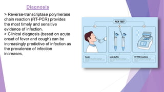 Diagnosis
> Reverse-transcriptase polymerase
chain reaction (RT-PCR) provides
the most timely and sensitive
evidence of infection.
> Clinical diagnosis (based on acute
onset of fever and cough) can be
increasingly predictive of infection as
the prevalence of infection
increases.
 