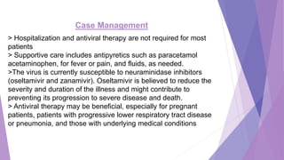 Case Management
> Hospitalization and antiviral therapy are not required for most
patients
> Supportive care includes antipyretics such as paracetamol
acetaminophen, for fever or pain, and fluids, as needed.
>The virus is currently susceptible to neuraminidase inhibitors
(oseltamivir and zanamivir). Oseltamivir is believed to reduce the
severity and duration of the illness and might contribute to
preventing its progression to severe disease and death.
> Antiviral therapy may be beneficial, especially for pregnant
patients, patients with progressive lower respiratory tract disease
or pneumonia, and those with underlying medical conditions
 