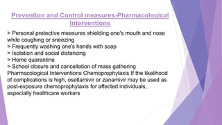 Prevention and Control measures-Pharmacological
Interventions
> Personal protective measures shielding one's mouth and nose
while coughing or sneezing
> Frequently washing one's hands with soap
> Isolation and social distancing
> Home quarantine
> School closure and cancellation of mass gathering
Pharmacological Interventions Chemoprophylaxis If the likelihood
of complications is high, oseltamivir or zanamivir may be used as
post-exposure chemoprophylaxis for affected individuals,
especially healthcare workers
 
