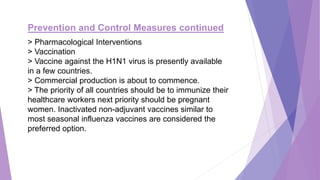 Prevention and Control Measures continued
> Pharmacological Interventions
> Vaccination
> Vaccine against the H1N1 virus is presently available
in a few countries.
> Commercial production is about to commence.
> The priority of all countries should be to immunize their
healthcare workers next priority should be pregnant
women. Inactivated non-adjuvant vaccines similar to
most seasonal influenza vaccines are considered the
preferred option.
 