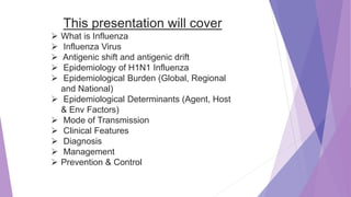 This presentation will cover
 What is Influenza
 Influenza Virus
 Antigenic shift and antigenic drift
 Epidemiology of H1N1 Influenza
 Epidemiological Burden (Global, Regional
and National)
 Epidemiological Determinants (Agent, Host
& Env Factors)
 Mode of Transmission
 Clinical Features
 Diagnosis
 Management
 Prevention & Control
 