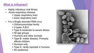 What is influenza?
• Highly infectious viral illness
• Acute respiratory disease
> Upper respiratory tract
> lower respiratory tract
• It is a Single stranded RNA virus
> Orthomyxoviridae family
> 3 types: A,B,C
> Type A-moderate to severe illness
> All age groups
> Humans and other animals
> Type B- milder disease, Primarily
affects children
> Humans only
> Type C- rarely reported in humans
> No epidemics
 