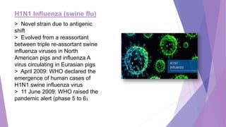 H1N1 Influenza (swine flu)
> Novel strain due to antigenic
shift
> Evolved from a reassortant
between triple re-assortant swine
influenza viruses in North
American pigs and influenza A
virus circulating in Eurasian pigs
> April 2009: WHO declared the
emergence of human cases of
H1N1 swine influenza virus
> 11 June 2009: WHO raised the
pandemic alert (phase 5 to 6)
 