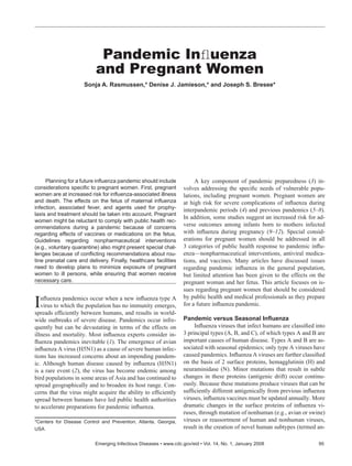 Planning for a future inﬂuenza pandemic should include
considerations speciﬁc to pregnant women. First, pregnant
women are at increased risk for inﬂuenza-associated illness
and death. The effects on the fetus of maternal inﬂuenza
infection, associated fever, and agents used for prophy-
laxis and treatment should be taken into account. Pregnant
women might be reluctant to comply with public health rec-
ommendations during a pandemic because of concerns
regarding effects of vaccines or medications on the fetus.
Guidelines regarding nonpharmaceutical interventions
(e.g., voluntary quarantine) also might present special chal-
lenges because of conﬂicting recommendations about rou-
tine prenatal care and delivery. Finally, healthcare facilities
need to develop plans to minimize exposure of pregnant
women to ill persons, while ensuring that women receive
necessary care.
Inﬂuenza pandemics occur when a new inﬂuenza type A
virus to which the population has no immunity emerges,
spreads efﬁciently between humans, and results in world-
wide outbreaks of severe disease. Pandemics occur infre-
quently but can be devastating in terms of the effects on
illness and mortality. Most inﬂuenza experts consider in-
ﬂuenza pandemics inevitable (1). The emergence of avian
inﬂuenza A virus (H5N1) as a cause of severe human infec-
tions has increased concerns about an impending pandem-
ic. Although human disease caused by inﬂuenza (H5N1)
is a rare event (2), the virus has become endemic among
bird populations in some areas of Asia and has continued to
spread geographically and to broaden its host range. Con-
cerns that the virus might acquire the ability to efﬁciently
spread between humans have led public health authorities
to accelerate preparations for pandemic inﬂuenza.
A key component of pandemic preparedness (3) in-
volves addressing the speciﬁc needs of vulnerable popu-
lations, including pregnant women. Pregnant women are
at high risk for severe complications of inﬂuenza during
interpandemic periods (4) and previous pandemics (5–8).
In addition, some studies suggest an increased risk for ad-
verse outcomes among infants born to mothers infected
with inﬂuenza during pregnancy (9–12). Special consid-
erations for pregnant women should be addressed in all
3 categories of public health response to pandemic inﬂu-
enza—nonpharmaceutical interventions, antiviral medica-
tions, and vaccines. Many articles have discussed issues
regarding pandemic inﬂuenza in the general population,
but limited attention has been given to the effects on the
pregnant woman and her fetus. This article focuses on is-
sues regarding pregnant women that should be considered
by public health and medical professionals as they prepare
for a future inﬂuenza pandemic.
Pandemic versus Seasonal Inﬂuenza
Inﬂuenza viruses that infect humans are classiﬁed into
3 principal types (A, B, and C), of which types A and B are
important causes of human disease. Types A and B are as-
sociated with seasonal epidemics; only type A viruses have
caused pandemics. Inﬂuenza A viruses are further classiﬁed
on the basis of 2 surface proteins, hemagglutinin (H) and
neuraminidase (N). Minor mutations that result in subtle
changes in these proteins (antigenic drift) occur continu-
ously. Because these mutations produce viruses that can be
sufﬁciently different antigenically from previous inﬂuenza
viruses, inﬂuenza vaccines must be updated annually. More
dramatic changes in the surface proteins of inﬂuenza vi-
ruses, through mutation of nonhuman (e.g., avian or swine)
viruses or reassortment of human and nonhuman viruses,
result in the creation of novel human subtypes (termed an-
Pandemic Inﬂuenza
and Pregnant Women
Sonja A. Rasmussen,* Denise J. Jamieson,* and Joseph S. Bresee*
Emerging Infectious Diseases • www.cdc.gov/eid • Vol. 14, No. 1, January 2008 95
*Centers for Disease Control and Prevention, Atlanta, Georgia,
USA
 