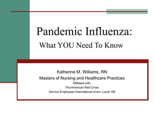 Pandemic Influenza:
What YOU Need To Know
Katherine M. Williams, RN
Masters of Nursing and Healthcare Practices
Affiliated with:
The American Red Cross
Service Employees International Union, Local 199
 