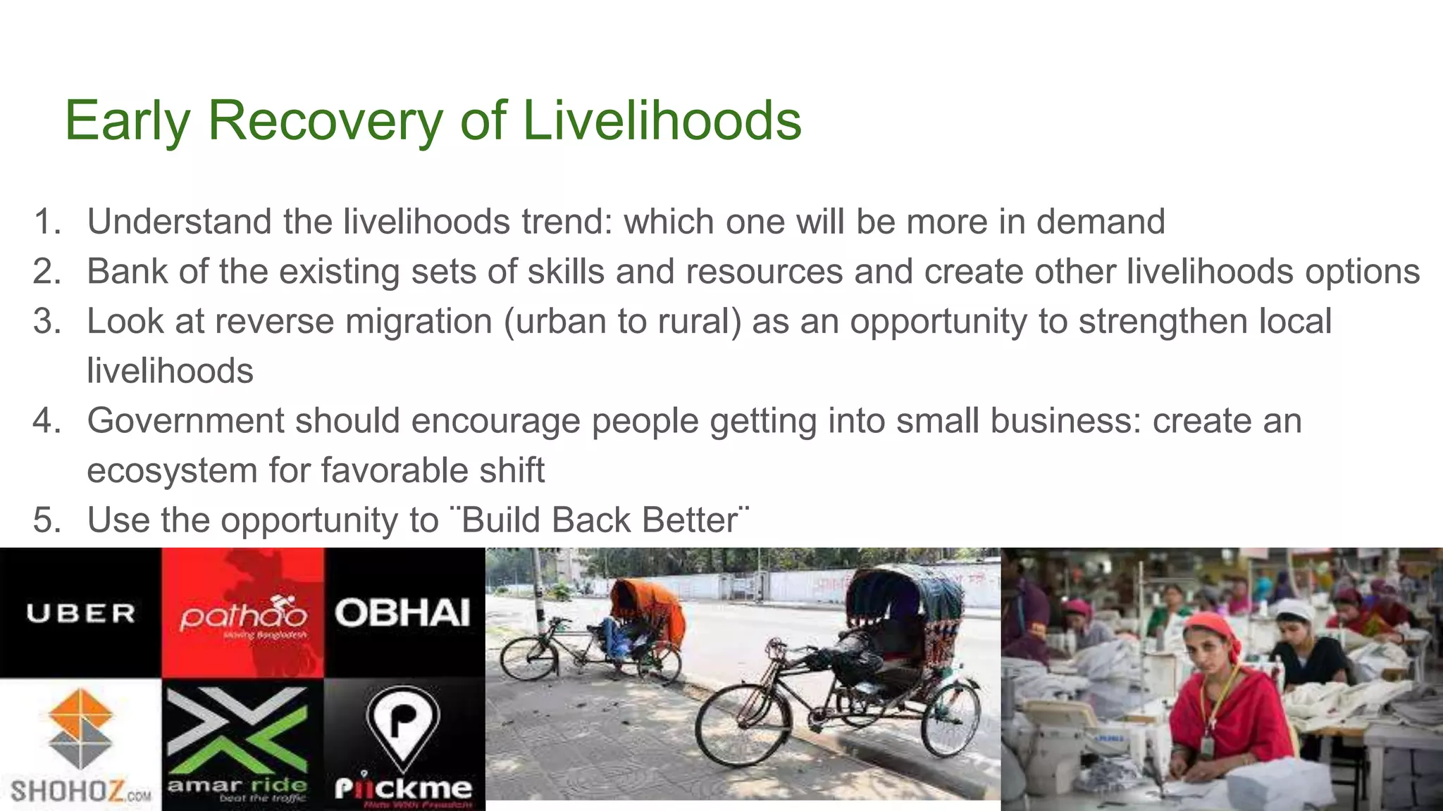 Early Recovery of Livelihoods
1. Understand the livelihoods trend: which one will be more in demand
2. Bank of the existing sets of skills and resources and create other livelihoods options
3. Look at reverse migration (urban to rural) as an opportunity to strengthen local
livelihoods
4. Government should encourage people getting into small business: create an
ecosystem for favorable shift
5. Use the opportunity to ¨Build Back Better¨
 