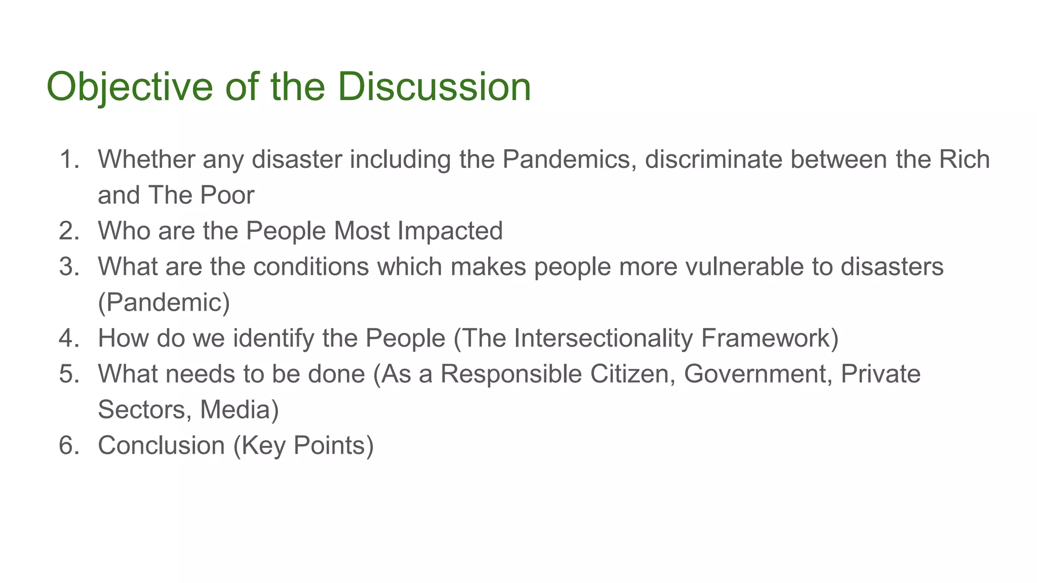 Objective of the Discussion
1. Whether any disaster including the Pandemics, discriminate between the Rich
and The Poor
2. Who are the People Most Impacted
3. What are the conditions which makes people more vulnerable to disasters
(Pandemic)
4. How do we identify the People (The Intersectionality Framework)
5. What needs to be done (As a Responsible Citizen, Government, Private
Sectors, Media)
6. Conclusion (Key Points)
 