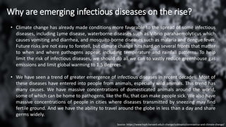 Why are emerging infectious diseases on the rise?
• Climate change has already made conditions more favorable to the spread of some infectious
diseases, including Lyme disease, waterborne diseases such as Vibrio parahaemolyticus which
causes vomiting and diarrhea, and mosquito-borne diseases such as malaria and dengue fever.
Future risks are not easy to foretell, but climate change hits hard on several fronts that matter
to when and where pathogens appear, including temperature and rainfall patterns. To help
limit the risk of infectious diseases, we should do all we can to vastly reduce greenhouse gas
emissions and limit global warming to 1.5 degrees.
• We have seen a trend of greater emergence of infectious diseases in recent decades. Most of
these diseases have entered into people from animals, especially wild animals. This trend has
many causes. We have massive concentrations of domesticated animals around the world,
some of which can be home to pathogens, like the flu, that can make people sick. We also have
massive concentrations of people in cities where diseases transmitted by sneezing may find
fertile ground. And we have the ability to travel around the globe in less than a day and share
germs widely.
Source- https://www.hsph.harvard.edu/c-change/subtopics/coronavirus-and-climate-change/
 
