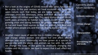 • But a look at the origins of COVID reveals that other forces may
be in play. In the past century we have escalated our demands
upon nature, such that today, we are losing species at a rate
unknown since the dinosaurs, along with half of life on earth,
went extinct 65 million years ago. This rapid dismantling of life on
earth owes primarily to habitat loss, which occurs mostly from
growing crops and raising livestock for people. With fewer places
to live and fewer food sources to feed on, animals find food and
shelter where people are, and that can lead to disease spread.
• Another major cause of species loss is climate change, which can
also change where animals and plants live and affect where
diseases may occur. Historically, we have grown as a species in
partnership with the plants and animals we live with. So, when
we change the rules of the game by drastically changing the
climate and life on earth, we have to expect that it will affect our
health.
Source- https://www.hsph.harvard.edu/c-change/subtopics/coronavirus-and-climate-change/
Antibiotic resistance
Climate change
Overpopulation
Encroaching into
wild lands
Concerns about
future pandemics
 