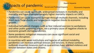 Impacts of pandemic
• Pandemics can cause significant, widespread increases in morbidity and
mortality and have disproportionately higher mortality impacts on LMICs.
• Pandemics can cause economic damage through multiple channels, including
short-term fiscal shocks and longer-term negative shocks to economic
growth.
• Individual behavioral changes, such as fear-induced aversion to workplaces
and other public gathering places, are a primary cause of negative shocks to
economic growth during pandemics.
• Some pandemic mitigation measures can cause significant social and
economic disruption.
• In countries with weak institutions and legacies of political instability,
pandemics can increase political stresses and tensions. In these contexts,
outbreak response measures such as quarantines have sparked violence and
tension between states and citizens.
Source- https://www.ncbi.nlm.nih.gov/books/NBK525302/
Health Impacts
Economic Impacts
Social and Political Impacts
 