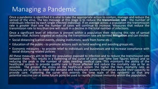 Managing a Pandemic
Once a pandemic is identified it is vital to take the appropriate action to contain, manage and reduce the
spread of the virus. The key message at this stage is to reduce the transmission rate - the number of
individuals infected by each single infected individual. If on average across a population the transmission
rate is greater than one the number of cases will continue to increase. Measures that reduce the
transmission rate to less than one will result in a decline in the total number of infections.
Once a significant level of infection is present within a population then reducing this rate of spread
becomes vital. Actions targeted at reducing the transmission rate are termed Mitigation and can involve:
• Social distancing (cancel events, closing institutions, work from home etc.)
• Education of the public - to promote actions such as hand washing and avoiding groups etc.
• Economic measures - to provide relief to individuals and businesses and to increase compliance with
social distancing related policies
All these measures aim to limit the population exposed to infection and to reduce the transmission rate
between them. This results in a flattening of the curve of cases over time (see figures below) and so
reducing the peak in the number of cases needing medical care. This maintains the ability of the
healthcare system to provide quality care to those affected and reduce the mortality rate as far as
possible. The greater the stress on the healthcare system the higher the likely mortality rate, as
resources are unable to meet the demand and healthcare workers themselves exceed their capacity to
provide care. Flattening the curve also extends the time scale of the epidemic so that any
potential vaccine can at some future point be used to rapidly increase immunity within the population.
Source- https://www.physio-pedia.com/Endemics,_Epidemics_and_Pandemics
 