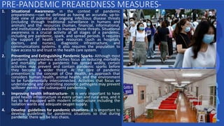 PRE-PANDEMIC PREAREDNESS MEASURES-
1. Situational Awareness- in the context of pandemic
preparedness—can be defined as having an accurate, up-to-
date view of potential or ongoing infectious disease threats
(including through traditional surveillance in humans and
animals) and the resources (human, financial, informational,
and institutional) available to manage those threats. Situational
awareness is a crucial activity at all stages of a pandemic,
including pre pandemic, spark, and spread periods. It requires
the support of health care resources (such as hospitals,
doctors, and nurses), diagnostic infrastructure, and
communications systems. It also requires the population to
have access to and trust in the health care system.
2. Preventing and Extinguishing Pandemic Sparks- Although most
pandemic preparedness activities focus on reducing morbidity
and mortality after a pandemic has spread widely, certain
activities may prevent and contain pandemic sparks before
they become a wider threat. At the core of pandemic
prevention is the concept of One Health, an approach that
considers human health, animal health, and the environment
to be fundamentally interconnected. Activities that focus on
understanding and controlling zoonotic pathogens may prevent
spillover events and subsequent pandemics.
3. Improving health infrastructure- It is very important to have
good health infrastructure in every urban and rural area, and it
has to be equipped with modern infrastructure including the
isolation wards and adequate oxygen supply.
4. Develop guidelines for pandemic situations- it is important to
develop guidelines for pandemic situations so that during
pandemic there will be less chaos.
 
