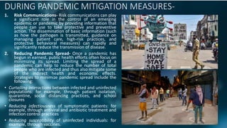 DURING PANDEMIC MITIGATION MEASURES-
1. Risk Communications- Risk communications can play
a significant role in the control of an emerging
epidemic or pandemic by providing information that
people can use to take protective and preventive
action. The dissemination of basic information (such
as how the pathogen is transmitted, guidance on
managing patient care, high-risk practices, and
protective behavioral measures) can rapidly and
significantly reduce the transmission of disease.
2. Reducing Pandemic Spread- Once a pandemic has
begun in earnest, public health efforts often focus on
minimizing its spread. Limiting the spread of a
pandemic can help to reduce the number of total
people who are infected and thus also mitigate some
of the indirect health and economic effects.
Strategies to minimize pandemic spread include the
following:
• Curtailing interactions between infected and uninfected
populations: for example, through patient isolation,
quarantine, social distancing practices, and school
closures
• Reducing infectiousness of symptomatic patients: for
example, through antiviral and antibiotic treatment and
infection control practices
• Reducing susceptibility of uninfected individuals: for
example, through vaccines.
 
