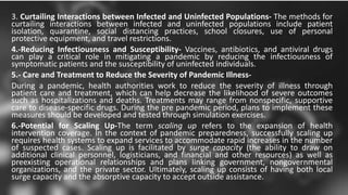 3. Curtailing Interactions between Infected and Uninfected Populations- The methods for
curtailing interactions between infected and uninfected populations include patient
isolation, quarantine, social distancing practices, school closures, use of personal
protective equipment, and travel restrictions.
4.-Reducing Infectiousness and Susceptibility- Vaccines, antibiotics, and antiviral drugs
can play a critical role in mitigating a pandemic by reducing the infectiousness of
symptomatic patients and the susceptibility of uninfected individuals.
5.- Care and Treatment to Reduce the Severity of Pandemic Illness-
During a pandemic, health authorities work to reduce the severity of illness through
patient care and treatment, which can help decrease the likelihood of severe outcomes
such as hospitalizations and deaths. Treatments may range from nonspecific, supportive
care to disease-specific drugs. During the pre pandemic period, plans to implement these
measures should be developed and tested through simulation exercises.
6.-Potential for Scaling Up-The term scaling up refers to the expansion of health
intervention coverage. In the context of pandemic preparedness, successfully scaling up
requires health systems to expand services to accommodate rapid increases in the number
of suspected cases. Scaling up is facilitated by surge capacity (the ability to draw on
additional clinical personnel, logisticians, and financial and other resources) as well as
preexisting operational relationships and plans linking government, nongovernmental
organizations, and the private sector. Ultimately, scaling up consists of having both local
surge capacity and the absorptive capacity to accept outside assistance.
 