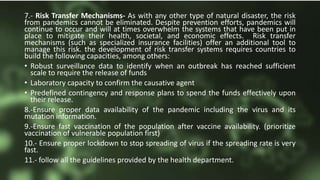 7.- Risk Transfer Mechanisms- As with any other type of natural disaster, the risk
from pandemics cannot be eliminated. Despite prevention efforts, pandemics will
continue to occur and will at times overwhelm the systems that have been put in
place to mitigate their health, societal, and economic effects. Risk transfer
mechanisms (such as specialized insurance facilities) offer an additional tool to
manage this risk. the development of risk transfer systems requires countries to
build the following capacities, among others:
• Robust surveillance data to identify when an outbreak has reached sufficient
scale to require the release of funds
• Laboratory capacity to confirm the causative agent
• Predefined contingency and response plans to spend the funds effectively upon
their release.
8.-Ensure proper data availability of the pandemic including the virus and its
mutation information.
9.-Ensure fast vaccination of the population after vaccine availability. (prioritize
vaccination of vulnerable population first)
10.- Ensure proper lockdown to stop spreading of virus if the spreading rate is very
fast.
11.- follow all the guidelines provided by the health department.
 